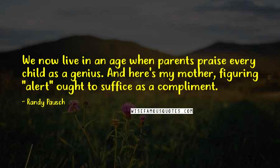 Randy Pausch Quotes: We now live in an age when parents praise every child as a genius. And here's my mother, figuring "alert" ought to suffice as a compliment.