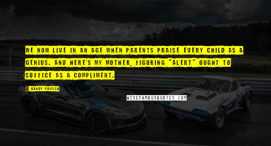 Randy Pausch Quotes: We now live in an age when parents praise every child as a genius. And here's my mother, figuring "alert" ought to suffice as a compliment.