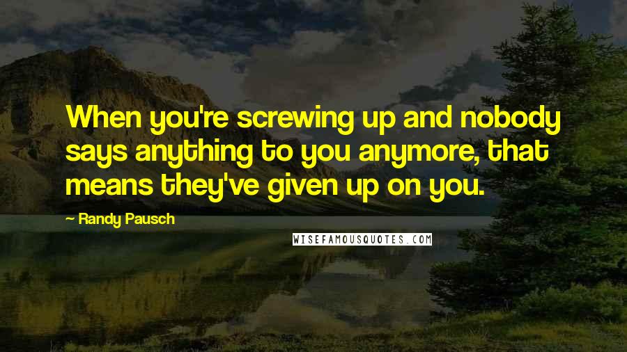 Randy Pausch Quotes: When you're screwing up and nobody says anything to you anymore, that means they've given up on you.