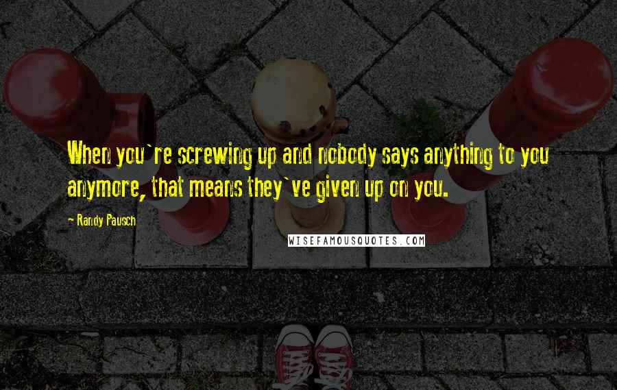 Randy Pausch Quotes: When you're screwing up and nobody says anything to you anymore, that means they've given up on you.