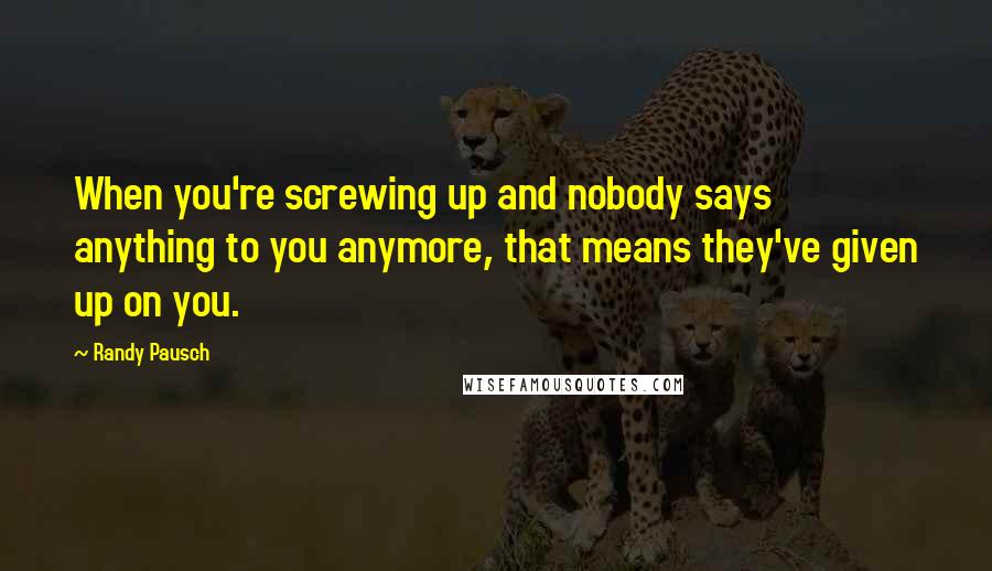 Randy Pausch Quotes: When you're screwing up and nobody says anything to you anymore, that means they've given up on you.