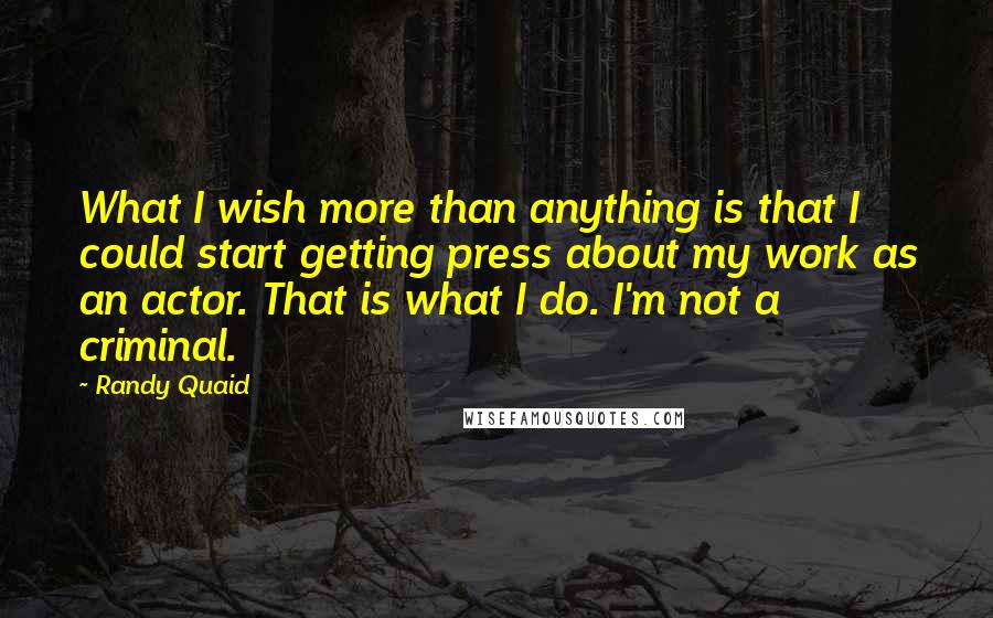 Randy Quaid Quotes: What I wish more than anything is that I could start getting press about my work as an actor. That is what I do. I'm not a criminal.