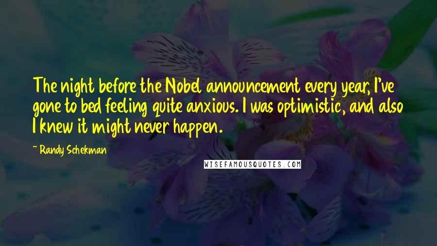 Randy Schekman Quotes: The night before the Nobel announcement every year, I've gone to bed feeling quite anxious. I was optimistic, and also I knew it might never happen.