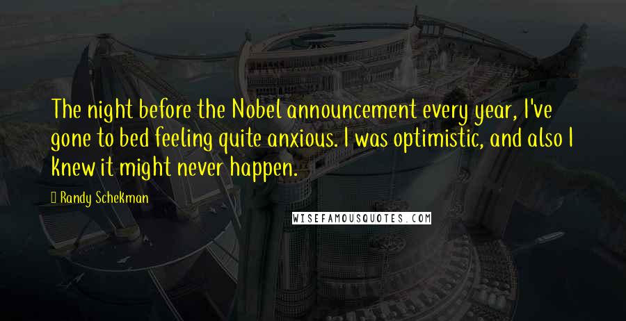 Randy Schekman Quotes: The night before the Nobel announcement every year, I've gone to bed feeling quite anxious. I was optimistic, and also I knew it might never happen.