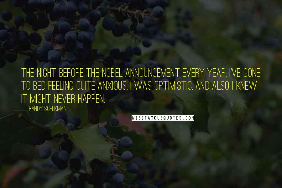 Randy Schekman Quotes: The night before the Nobel announcement every year, I've gone to bed feeling quite anxious. I was optimistic, and also I knew it might never happen.