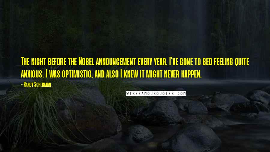 Randy Schekman Quotes: The night before the Nobel announcement every year, I've gone to bed feeling quite anxious. I was optimistic, and also I knew it might never happen.