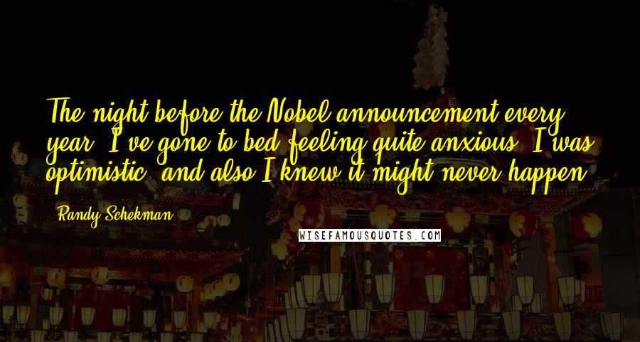 Randy Schekman Quotes: The night before the Nobel announcement every year, I've gone to bed feeling quite anxious. I was optimistic, and also I knew it might never happen.