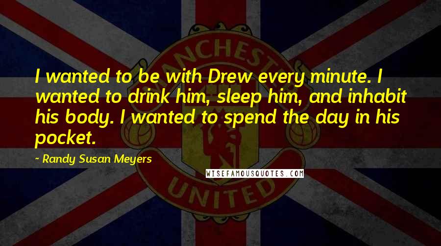 Randy Susan Meyers Quotes: I wanted to be with Drew every minute. I wanted to drink him, sleep him, and inhabit his body. I wanted to spend the day in his pocket.