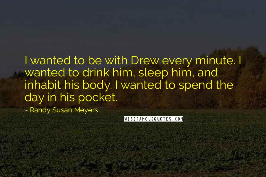 Randy Susan Meyers Quotes: I wanted to be with Drew every minute. I wanted to drink him, sleep him, and inhabit his body. I wanted to spend the day in his pocket.