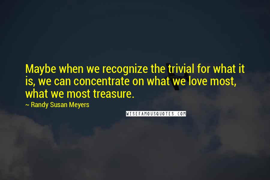 Randy Susan Meyers Quotes: Maybe when we recognize the trivial for what it is, we can concentrate on what we love most, what we most treasure.