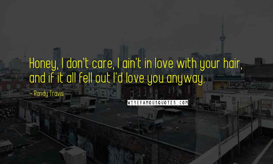 Randy Travis Quotes: Honey, I don't care, I ain't in love with your hair, and if it all fell out I'd love you anyway.