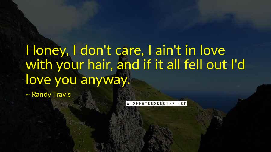 Randy Travis Quotes: Honey, I don't care, I ain't in love with your hair, and if it all fell out I'd love you anyway.