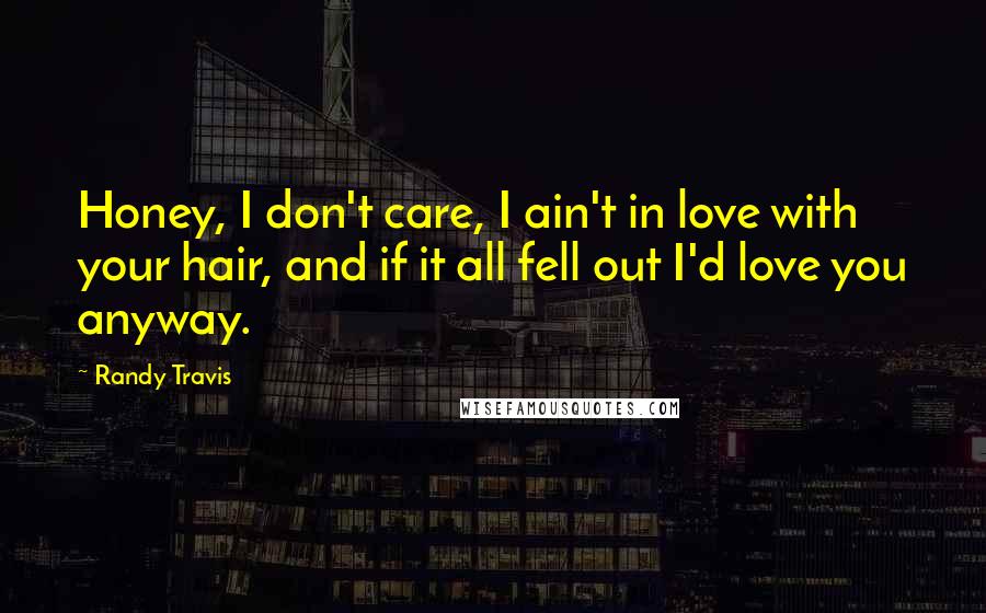 Randy Travis Quotes: Honey, I don't care, I ain't in love with your hair, and if it all fell out I'd love you anyway.