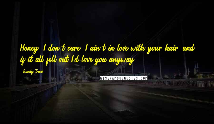 Randy Travis Quotes: Honey, I don't care, I ain't in love with your hair, and if it all fell out I'd love you anyway.