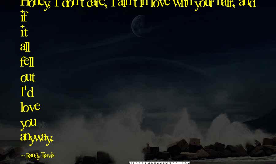 Randy Travis Quotes: Honey, I don't care, I ain't in love with your hair, and if it all fell out I'd love you anyway.
