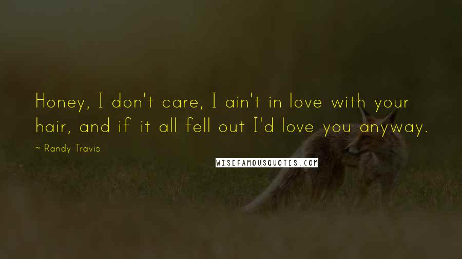 Randy Travis Quotes: Honey, I don't care, I ain't in love with your hair, and if it all fell out I'd love you anyway.