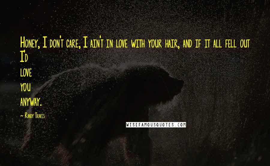 Randy Travis Quotes: Honey, I don't care, I ain't in love with your hair, and if it all fell out I'd love you anyway.