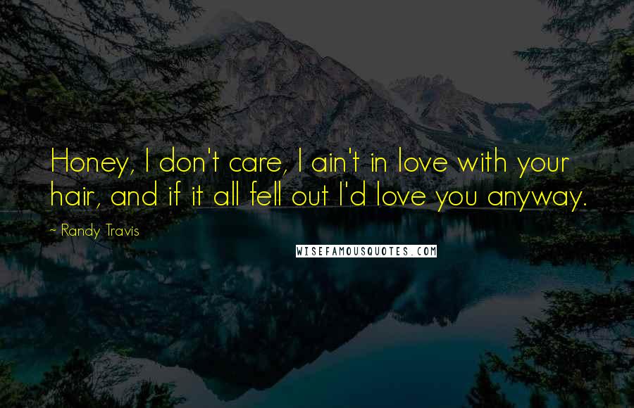 Randy Travis Quotes: Honey, I don't care, I ain't in love with your hair, and if it all fell out I'd love you anyway.