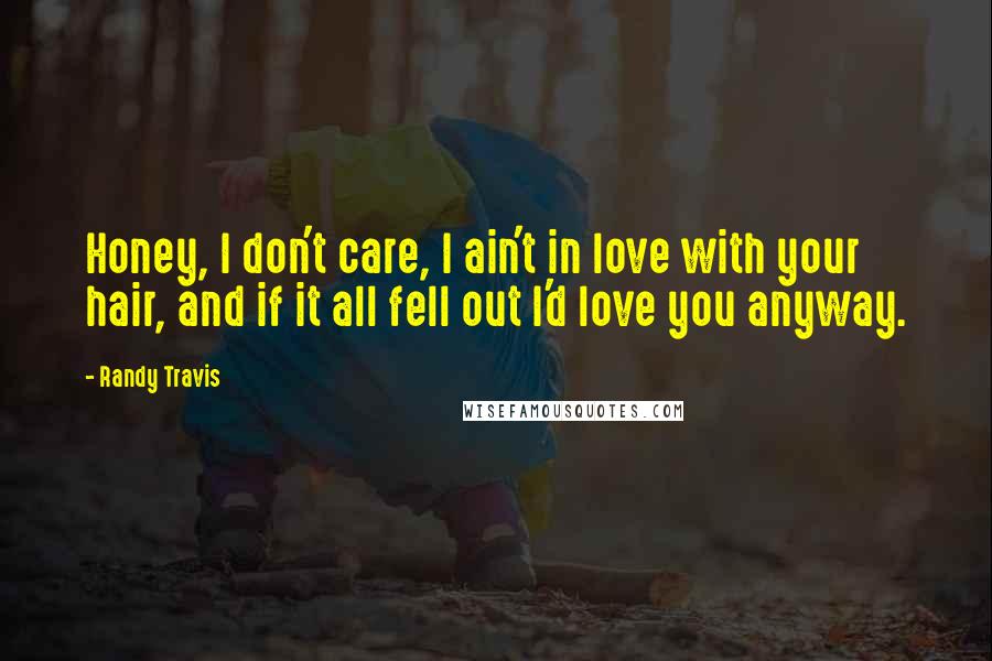 Randy Travis Quotes: Honey, I don't care, I ain't in love with your hair, and if it all fell out I'd love you anyway.
