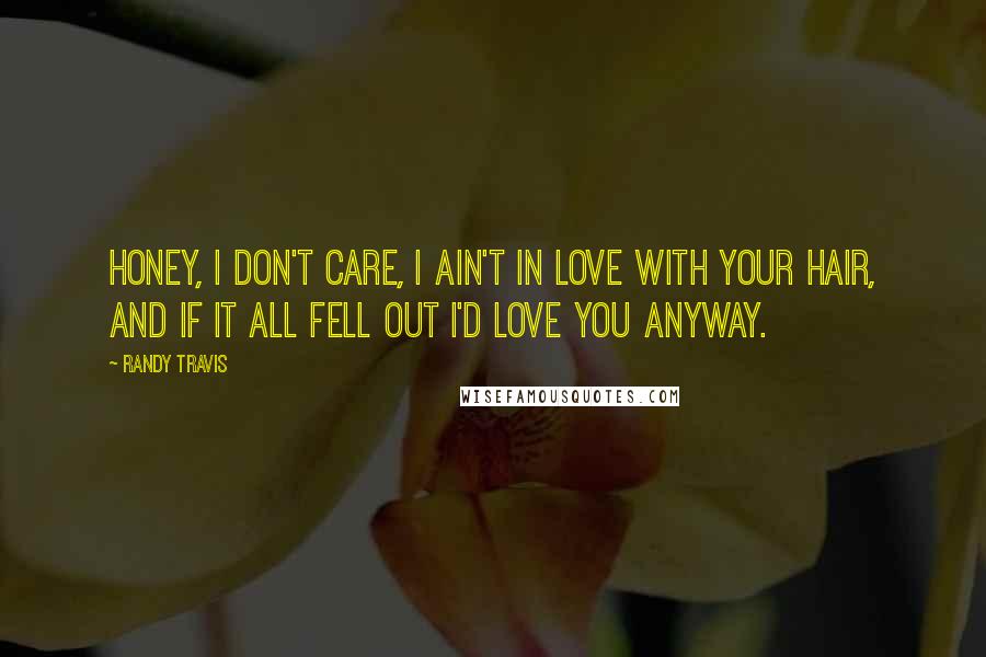 Randy Travis Quotes: Honey, I don't care, I ain't in love with your hair, and if it all fell out I'd love you anyway.