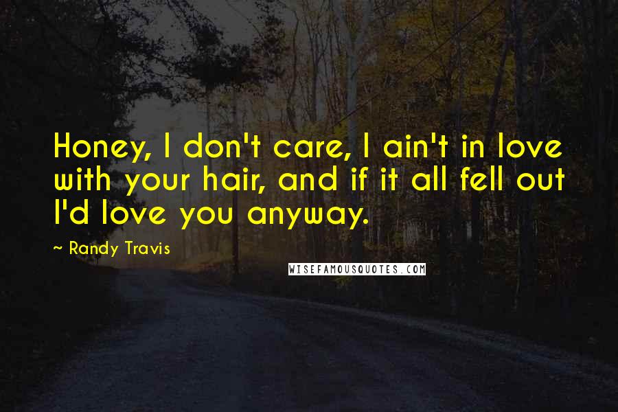 Randy Travis Quotes: Honey, I don't care, I ain't in love with your hair, and if it all fell out I'd love you anyway.