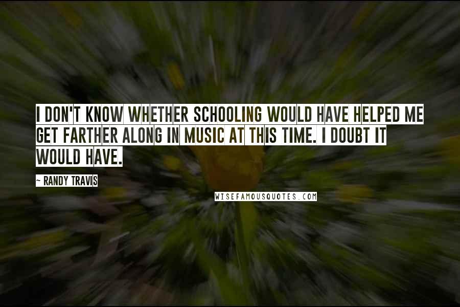 Randy Travis Quotes: I don't know whether schooling would have helped me get farther along in music at this time. I doubt it would have.