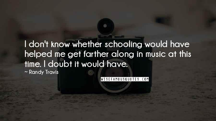 Randy Travis Quotes: I don't know whether schooling would have helped me get farther along in music at this time. I doubt it would have.