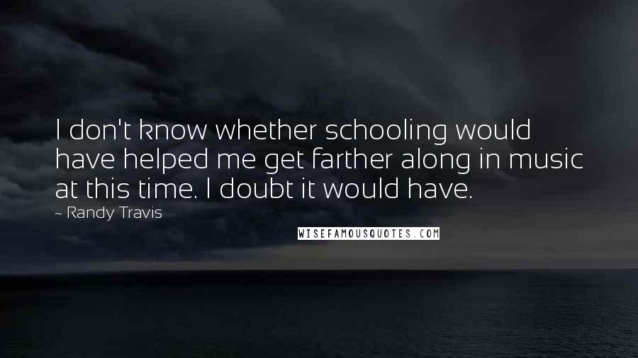 Randy Travis Quotes: I don't know whether schooling would have helped me get farther along in music at this time. I doubt it would have.