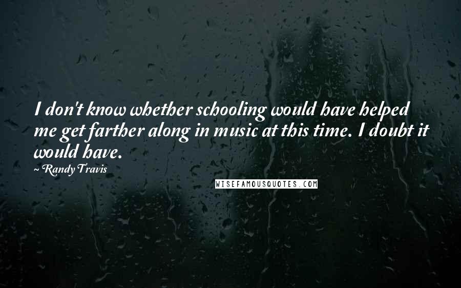 Randy Travis Quotes: I don't know whether schooling would have helped me get farther along in music at this time. I doubt it would have.