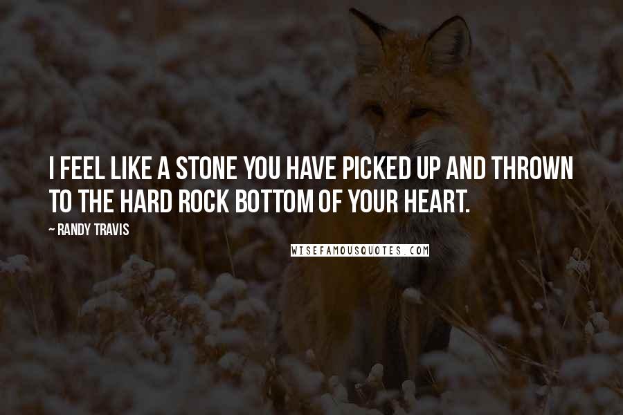 Randy Travis Quotes: I feel like a stone you have picked up and thrown to the hard rock bottom of your heart.