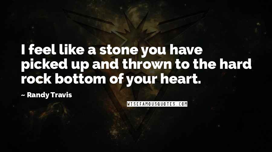 Randy Travis Quotes: I feel like a stone you have picked up and thrown to the hard rock bottom of your heart.