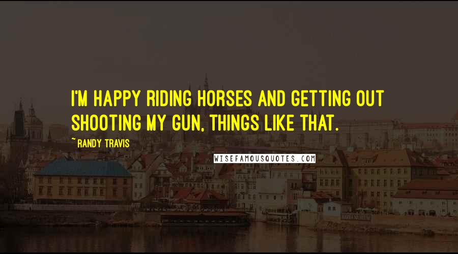 Randy Travis Quotes: I'm happy riding horses and getting out shooting my gun, things like that.