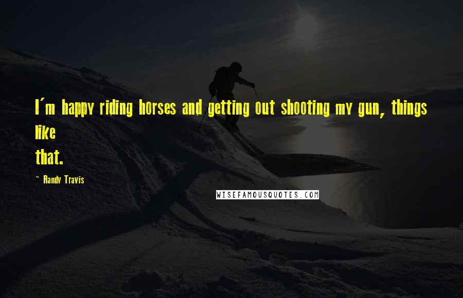 Randy Travis Quotes: I'm happy riding horses and getting out shooting my gun, things like that.