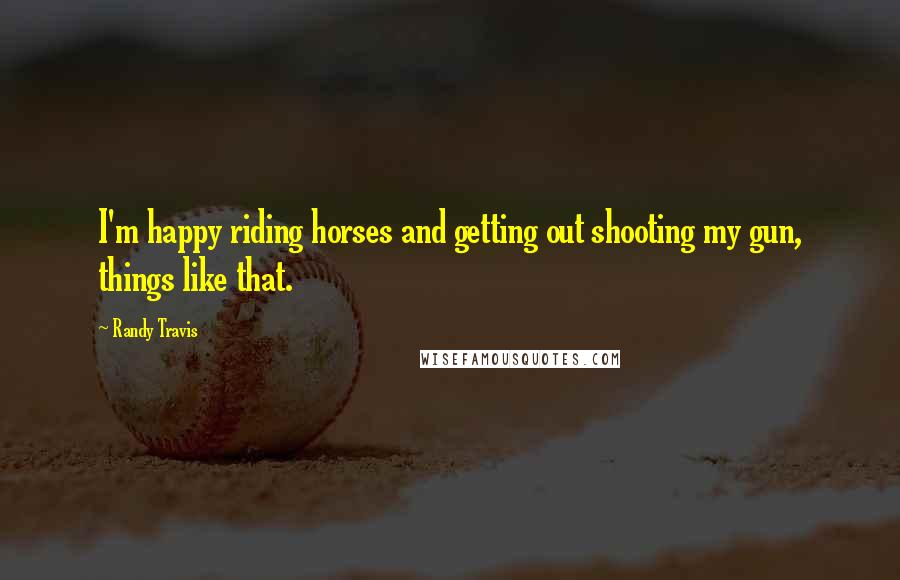 Randy Travis Quotes: I'm happy riding horses and getting out shooting my gun, things like that.