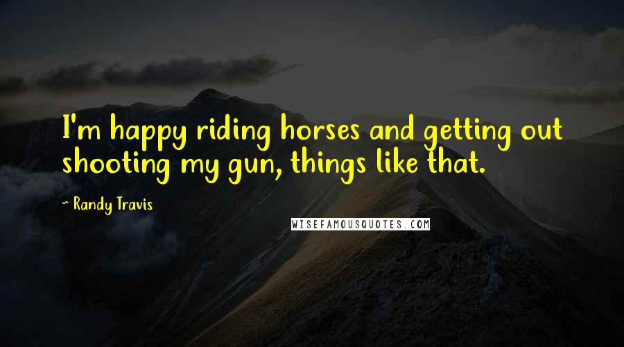 Randy Travis Quotes: I'm happy riding horses and getting out shooting my gun, things like that.