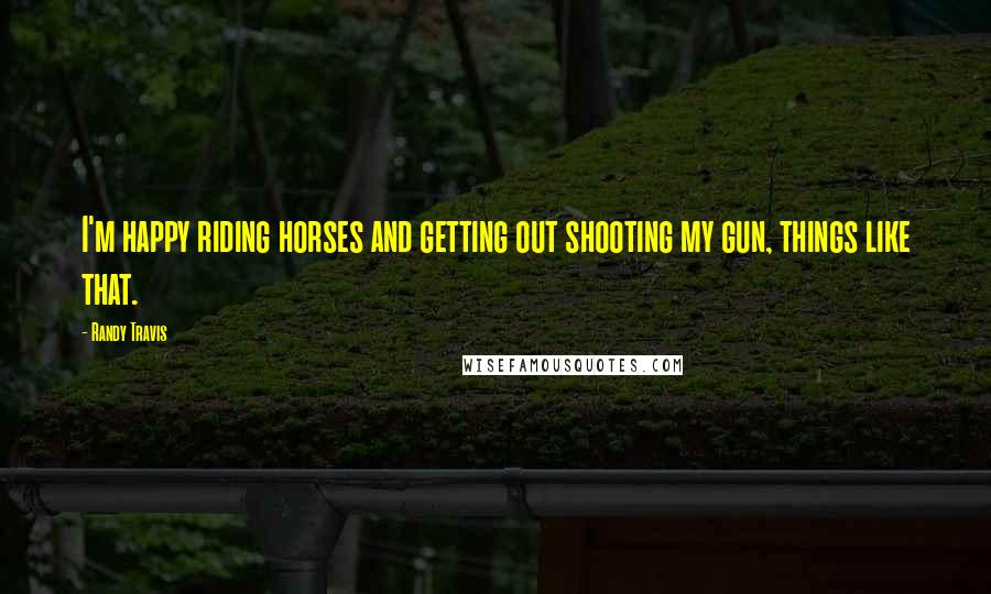 Randy Travis Quotes: I'm happy riding horses and getting out shooting my gun, things like that.