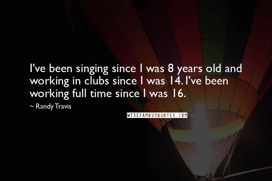 Randy Travis Quotes: I've been singing since I was 8 years old and working in clubs since I was 14. I've been working full time since I was 16.