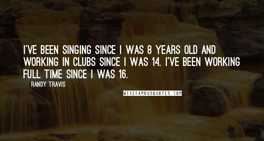 Randy Travis Quotes: I've been singing since I was 8 years old and working in clubs since I was 14. I've been working full time since I was 16.