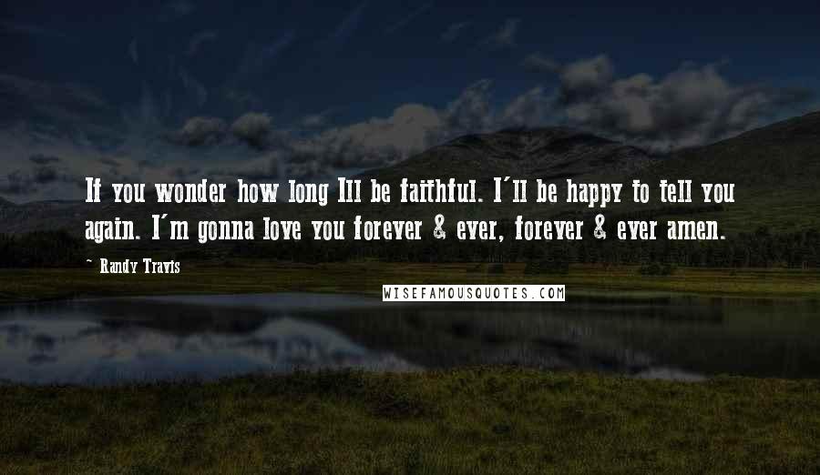 Randy Travis Quotes: If you wonder how long Ill be faithful. I'll be happy to tell you again. I'm gonna love you forever & ever, forever & ever amen.