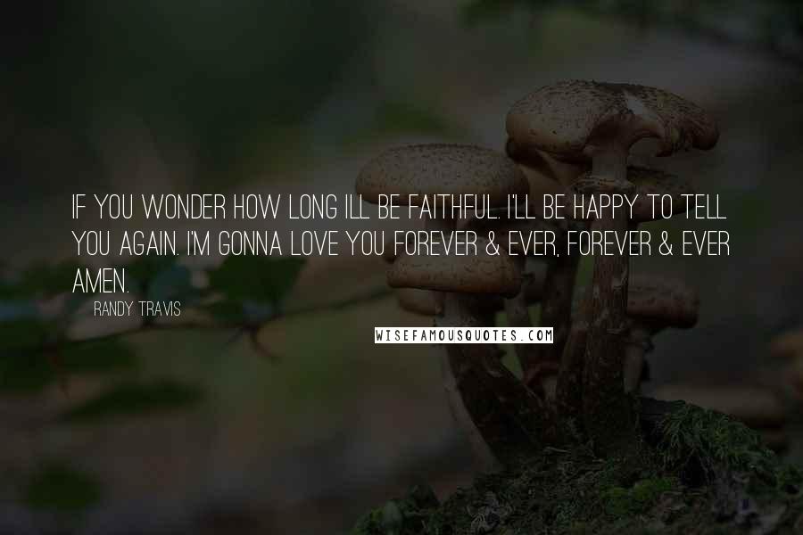 Randy Travis Quotes: If you wonder how long Ill be faithful. I'll be happy to tell you again. I'm gonna love you forever & ever, forever & ever amen.