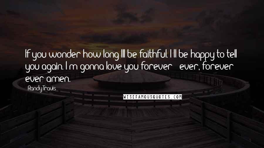 Randy Travis Quotes: If you wonder how long Ill be faithful. I'll be happy to tell you again. I'm gonna love you forever & ever, forever & ever amen.