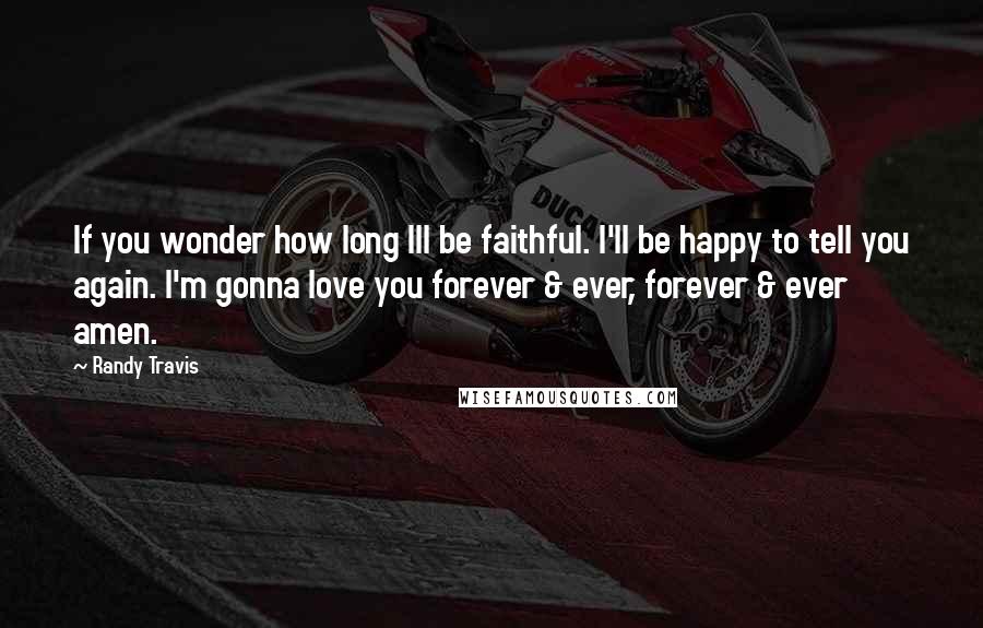 Randy Travis Quotes: If you wonder how long Ill be faithful. I'll be happy to tell you again. I'm gonna love you forever & ever, forever & ever amen.