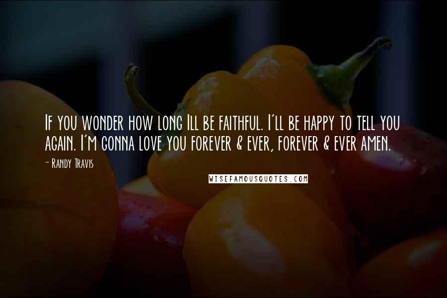 Randy Travis Quotes: If you wonder how long Ill be faithful. I'll be happy to tell you again. I'm gonna love you forever & ever, forever & ever amen.