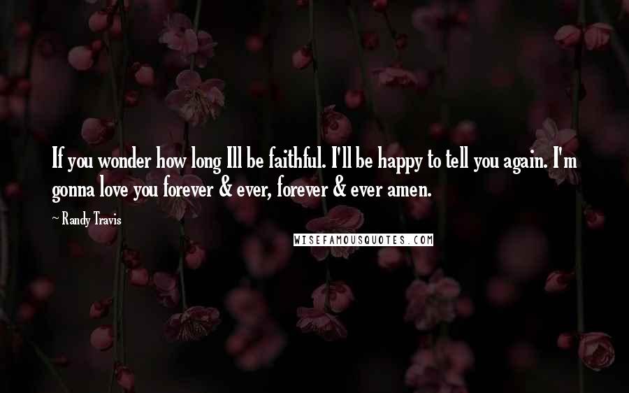 Randy Travis Quotes: If you wonder how long Ill be faithful. I'll be happy to tell you again. I'm gonna love you forever & ever, forever & ever amen.