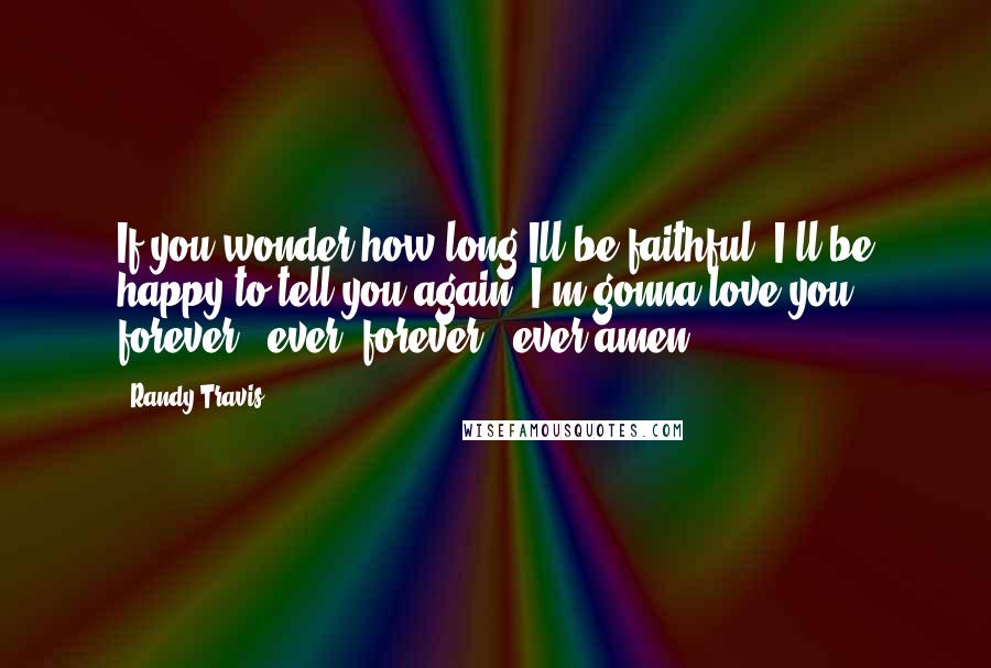 Randy Travis Quotes: If you wonder how long Ill be faithful. I'll be happy to tell you again. I'm gonna love you forever & ever, forever & ever amen.