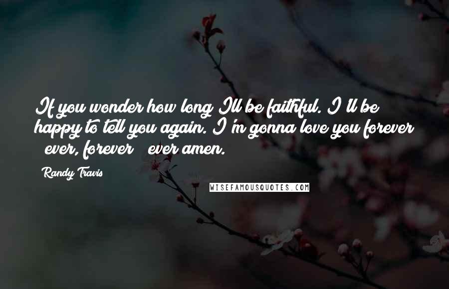 Randy Travis Quotes: If you wonder how long Ill be faithful. I'll be happy to tell you again. I'm gonna love you forever & ever, forever & ever amen.