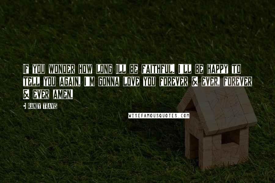 Randy Travis Quotes: If you wonder how long Ill be faithful. I'll be happy to tell you again. I'm gonna love you forever & ever, forever & ever amen.