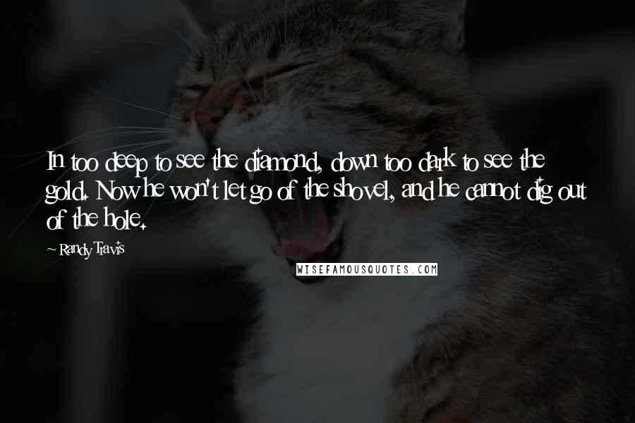 Randy Travis Quotes: In too deep to see the diamond, down too dark to see the gold. Now he won't let go of the shovel, and he cannot dig out of the hole.