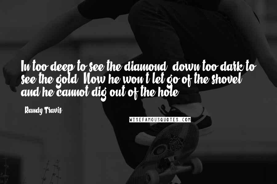 Randy Travis Quotes: In too deep to see the diamond, down too dark to see the gold. Now he won't let go of the shovel, and he cannot dig out of the hole.