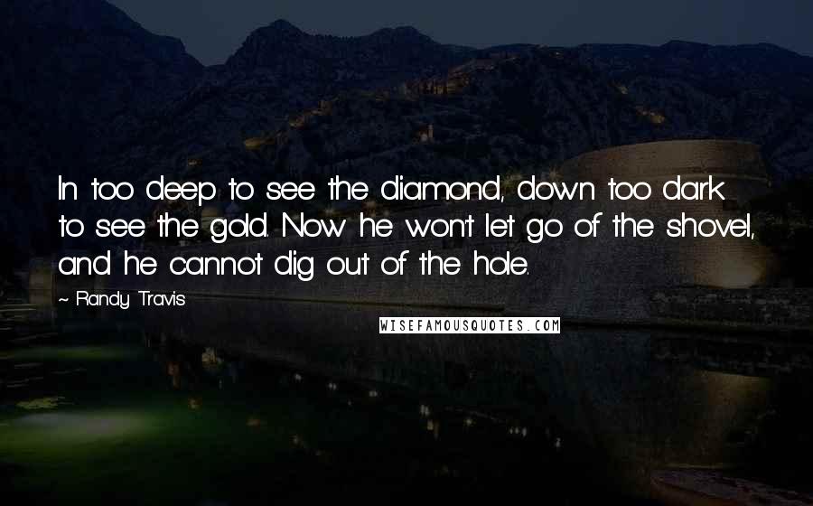 Randy Travis Quotes: In too deep to see the diamond, down too dark to see the gold. Now he won't let go of the shovel, and he cannot dig out of the hole.